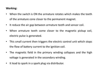 Working:
• When the switch is ON the armature rotates which makes the teeth
of the armature cone closer to the permanent magnet.
• It reduce the air gap between armature teeth and sensor coil.
• When armature teeth come closer to the magnetic pickup coil,
electric pulse is generated.
• This small current then triggers the electric control unit which stops
the flow of battery current to the ignition coil.
• The magnetic field in the primary winding collapses and the high
voltage is generated in the secondary winding.
• It lead to spark in a spark plug via distributor.
 