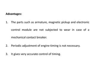 Advantages:
1. The parts such as armature, magnetic pickup and electronic
control module are not subjected to wear in case of a
mechanical contact breaker.
2. Periodic adjustment of engine timing is not necessary.
3. It gives very accurate control of timing.
 