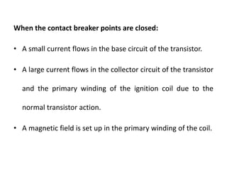 When the contact breaker points are closed:
• A small current flows in the base circuit of the transistor.
• A large current flows in the collector circuit of the transistor
and the primary winding of the ignition coil due to the
normal transistor action.
• A magnetic field is set up in the primary winding of the coil.
 