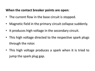 When the contact breaker points are open:
• The current flow in the base circuit is stopped.
• Magnetic field in the primary circuit collapse suddenly.
• It produces high voltage in the secondary circuit.
• This high voltage directed to the respective spark plugs
through the rotor.
• This high voltage produces a spark when it is tried to
jump the spark plug gap.
 