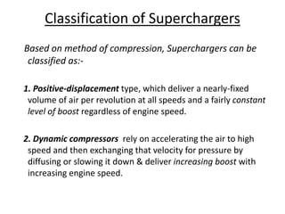 Classification of Superchargers
Based on method of compression, Superchargers can be
classified as:-
1. Positive-displacement type, which deliver a nearly-fixed
volume of air per revolution at all speeds and a fairly constant
level of boost regardless of engine speed.
2. Dynamic compressors rely on accelerating the air to high
speed and then exchanging that velocity for pressure by
diffusing or slowing it down & deliver increasing boost with
increasing engine speed.
 