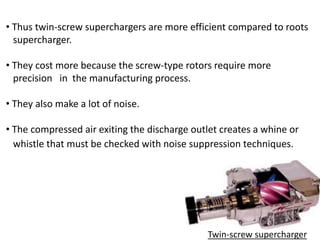 • Thus twin-screw superchargers are more efficient compared to roots
supercharger.
• They cost more because the screw-type rotors require more
precision in the manufacturing process.
• They also make a lot of noise.
• The compressed air exiting the discharge outlet creates a whine or
whistle that must be checked with noise suppression techniques.
Twin-screw supercharger
 