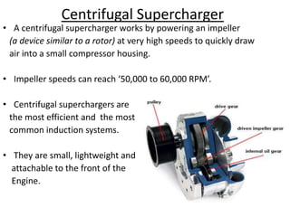 Centrifugal Supercharger
• A centrifugal supercharger works by powering an impeller
(a device similar to a rotor) at very high speeds to quickly draw
air into a small compressor housing.
• Impeller speeds can reach ‘50,000 to 60,000 RPM’.
• Centrifugal superchargers are
the most efficient and the most
common induction systems.
• They are small, lightweight and
attachable to the front of the
Engine.
 