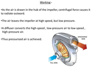 Working:-
•As the air is drawn in the hub of the impeller, centrifugal force causes it
to radiate outward.
•The air leaves the impeller at high speed, but low pressure.
•A diffuser converts the high-speed , low-pressure air to low-speed ,
high-pressure air.
•Thus pressurized air is achieved.
 