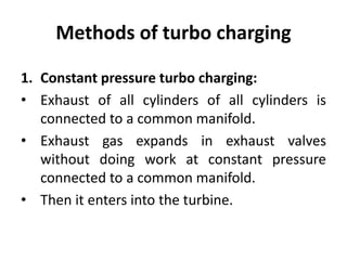 Methods of turbo charging
1. Constant pressure turbo charging:
• Exhaust of all cylinders of all cylinders is
connected to a common manifold.
• Exhaust gas expands in exhaust valves
without doing work at constant pressure
connected to a common manifold.
• Then it enters into the turbine.
 
