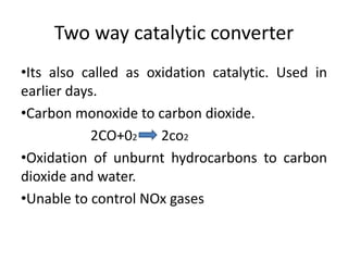 Two way catalytic converter
•Its also called as oxidation catalytic. Used in
earlier days.
•Carbon monoxide to carbon dioxide.
2CO+02 2co2
•Oxidation of unburnt hydrocarbons to carbon
dioxide and water.
•Unable to control NOx gases
 