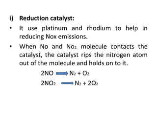 i) Reduction catalyst:
• It use platinum and rhodium to help in
reducing Nox emissions.
• When No and No2 molecule contacts the
catalyst, the catalyst rips the nitrogen atom
out of the molecule and holds on to it.
2NO N2 + O2
2NO2 N2 + 2O2
 