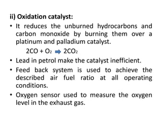 ii) Oxidation catalyst:
• It reduces the unburned hydrocarbons and
carbon monoxide by burning them over a
platinum and palladium catalyst.
2CO + O2 2CO2
• Lead in petrol make the catalyst inefficient.
• Feed back system is used to achieve the
described air fuel ratio at all operating
conditions.
• Oxygen sensor used to measure the oxygen
level in the exhaust gas.
 
