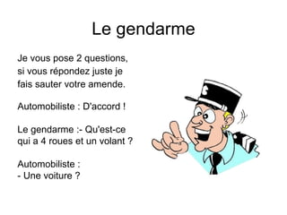 Le gendarme
Je vous pose 2 questions,
si vous répondez juste je
fais sauter votre amende.

Automobiliste : D'accord !

Le gendarme :- Qu'est-ce
qui a 4 roues et un volant ?

Automobiliste :
- Une voiture ?
 
