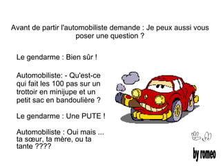 Avant de partir l'automobiliste demande : Je peux aussi vous
                     poser une question ?

 Le gendarme : Bien sûr !

 Automobiliste: - Qu'est-ce
 qui fait les 100 pas sur un
 trottoir en minijupe et un
 petit sac en bandoulière ?

 Le gendarme : Une PUTE !

 Automobiliste : Oui mais ...
 ta sœur, ta mère, ou ta
 tante ????
 