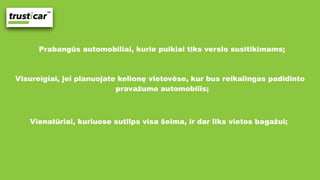 Prabangūs automobiliai, kurie puikiai tiks verslo susitikimams;
Visureigiai, jei planuojate kelionę vietovėse, kur bus reikalingas padidinto
pravažumo automobilis;
Vienatūriai, kuriuose sutilps visa šeima, ir dar liks vietos bagažui;
 