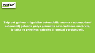 Taip pat galima ir ilgalaikė automobilio nuoma – nuomuodami
automobilį galėsite patys planuotis savo kelionės maršrutą,
jo laiką (o prireikus galėsite jį lengvai perplanuoti).
 