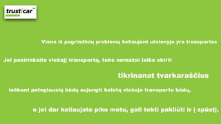 Viena iš pagrindinių problemų keliaujant užsienyje yra transportas
Jei pasirinksite viešajį transportą, teks nemažai laiko skirti
tikrinanat tvarkaraščius
ieškant patogiausių būdų sujungti keletą viešojo transporto būdų,
o jei dar keliaujate piko metu, gali tekti pakliūti ir į spūstį. 
 