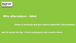 Kita alternatyva – taksi
tačiau ši paslauga gali gan stipriai paploninti Jūsų piniginę,
ypač jei kelionė bus ilga, ir šiomis paslaugomis teks naudotis dažnai.
 