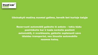 Užsisakyti mašiną nuomai galima, beveik bet kurioje šalyje
Rezervuoti automobilį galėsite iš anksto – tokiu būdu
pasirinksite kur ir kada norėsite pasiimti
automobilį, ir svarbiausia, galėsite suplanuoti savo
išlaidas transportui, nes žinosite automobilio
nuomos kainą.
 