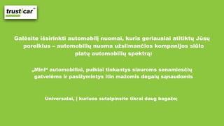 Galėsite išsirinkti automobilį nuomai, kuris geriausiai atitiktų Jūsų
poreikius – automobilių nuoma užsiimančios kompanijos siūlo
platų automobilių spektrą:
„Mini“ automobiliai, puikiai tinkantys siauroms senamiesčių
gatvelėms ir pasižymintys itin mažomis degalų sąnaudomis
Universalai, į kuriuos sutalpinsite tikrai daug bagažo;
 