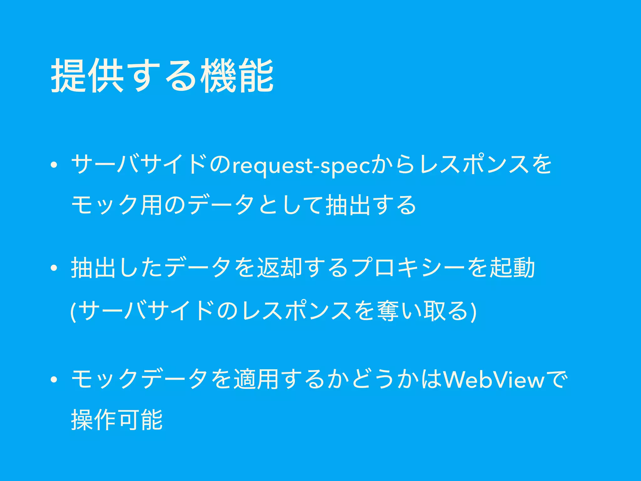 提供する機能
• サーバサイドのrequest-specからレスポンスを
モック用のデータとして抽出する
• 抽出したデータを返却するプロキシーを起動 
(サーバサイドのレスポンスを奪い取る)
• モックデータを適用するかどうかはWebViewで 
操作可能
 