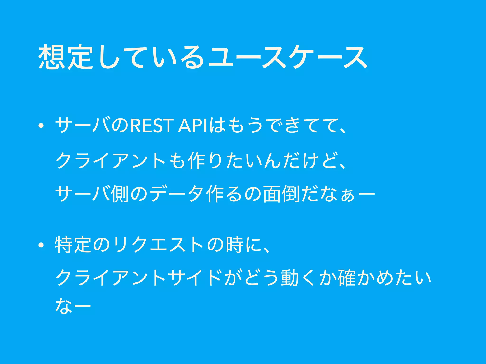 想定しているユースケース
• サーバのREST APIはもうできてて、 
クライアントも作りたいんだけど、 
サーバ側のデータ作るの面倒だなぁー
• 特定のリクエストの時に、 
クライアントサイドがどう動くか確かめたい
なー
 