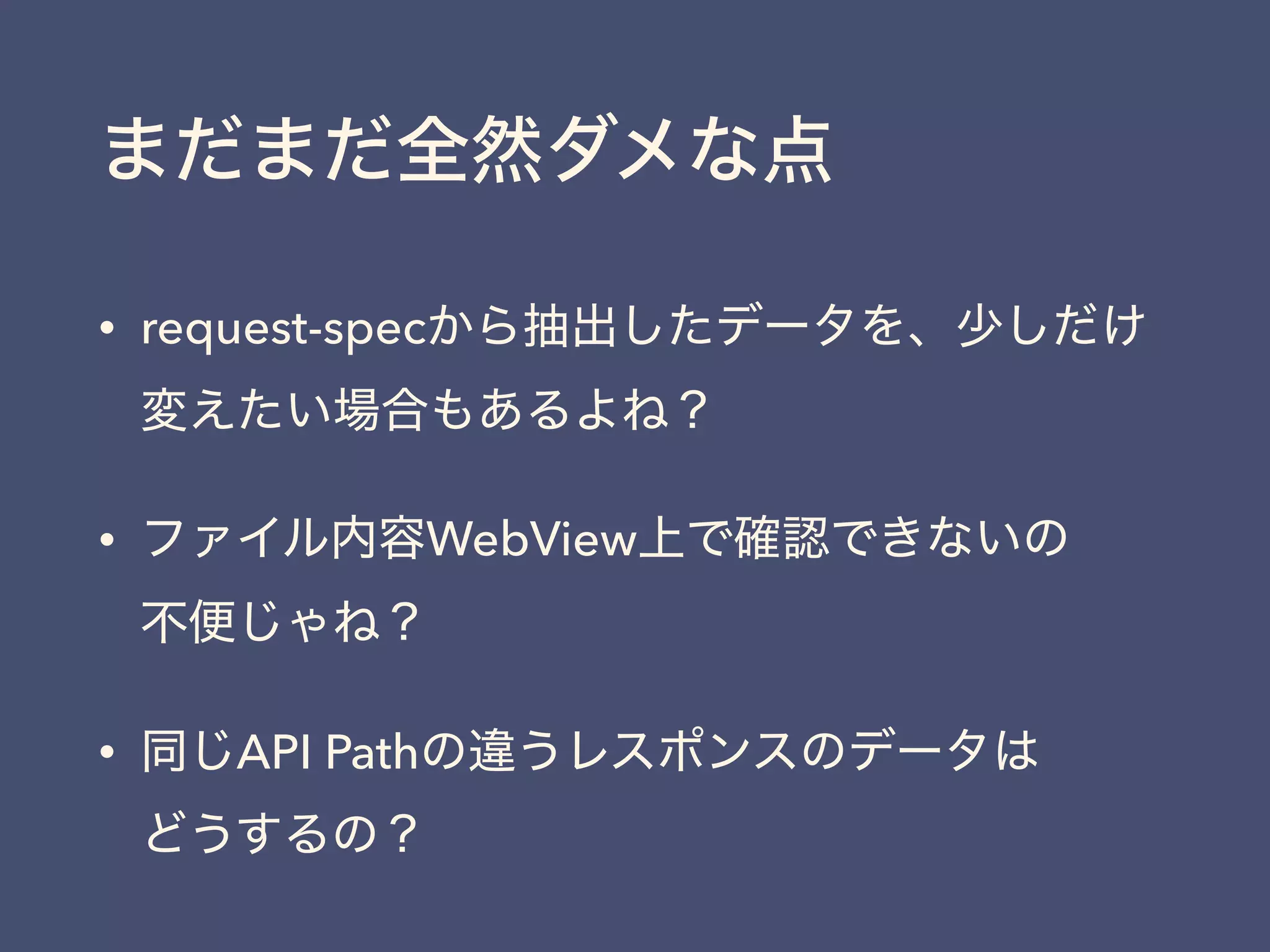 まだまだ全然ダメな点
• request-specから抽出したデータを、少しだけ
変えたい場合もあるよね？
• ファイル内容WebView上で確認できないの 
不便じゃね？
• 同じAPI Pathの違うレスポンスのデータは 
どうするの？
 