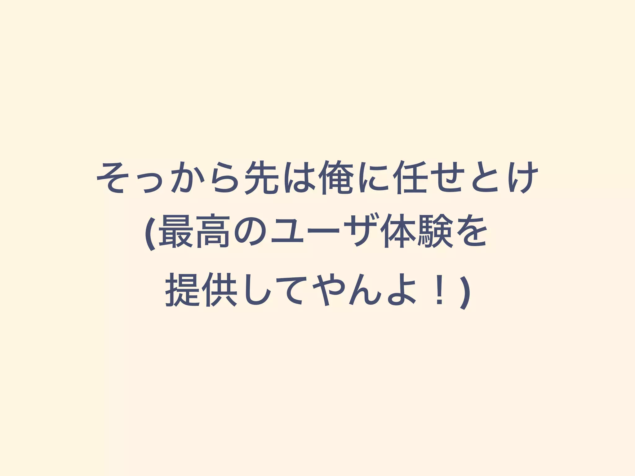 そっから先は俺に任せとけ
(最高のユーザ体験を
提供してやんよ！)
 
