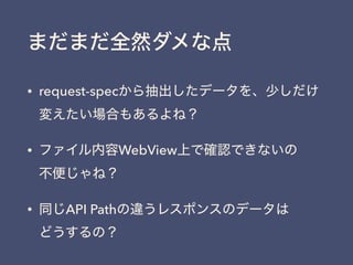まだまだ全然ダメな点
• request-specから抽出したデータを、少しだけ
変えたい場合もあるよね？
• ファイル内容WebView上で確認できないの 
不便じゃね？
• 同じAPI Pathの違うレスポンスのデータは 
どうするの？
 