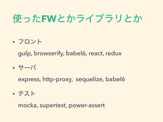 使ったFWとかライブラリとか
• フロント 
gulp, browserify, babel6, react, redux
• サーバ 
express, http-proxy, sequelize, babel6
• テスト 
mocka, supertest, power-assert
 