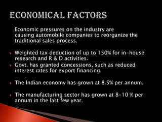 Economic pressures on the industry are
causing automobile companies to reorganize the
traditional sales process.
 Weighted tax deduction of up to 150% for in-house
research and R & D activities.
 Govt. has granted concessions, such as reduced
interest rates for export financing.
 The Indian economy has grown at 8.5% per annum.
 The manufacturing sector has grown at 8-10 % per
annum in the last few year.
 