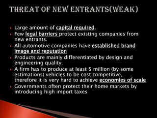  Large amount of capital required.
 Few legal barriers protect existing companies from
new entrants.
 All automotive companies have established brand
image and reputation
 Products are mainly differentiated by design and
engineering quality.
 A firm has to produce at least 5 million (by some
estimations) vehicles to be cost competitive,
therefore it is very hard to achieve economies of scale
 Governments often protect their home markets by
introducing high import taxes
 