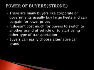  There are many buyers like corporate or
governments usually buy large fleets and can
bargain for lower prices
 It doesn’t cost much for buyers to switch to
another brand of vehicle or to start using
other type of transportation
 Buyers can easily choose alternative car
brand.
 