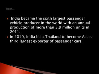  India became the sixth largest passenger
vehicle producer in the world with an annual
production of more than 3.9 million units in
2011.
 In 2010, India beat Thailand to become Asia's
third largest exporter of passenger cars.
 