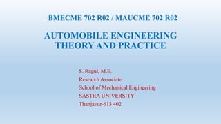 . BMECME 702 R02 / MAUCME 702 R02
AUTOMOBILE ENGINEERING
THEORY AND PRACTICE
S. Ragul, M.E.
Research Associate
School of Mechanical Engineering
SASTRA UNIVERSITY
Thanjavur-613 402
 