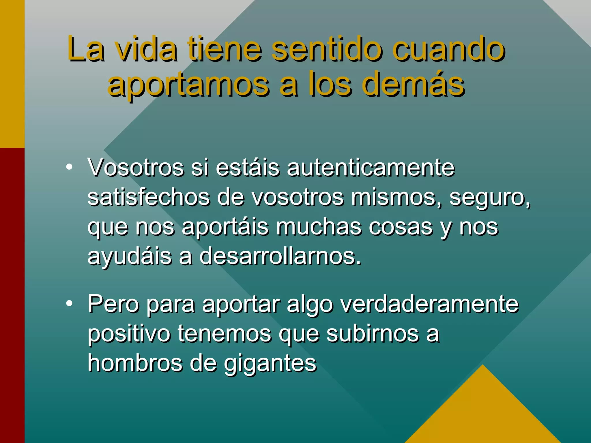 La vida tiene sentido cuandoLa vida tiene sentido cuando
aportamos a los demásaportamos a los demás
• Vosotros si estáis autenticamenteVosotros si estáis autenticamente
satisfechos de vosotros mismos, seguro,satisfechos de vosotros mismos, seguro,
que nos aportáis muchas cosas y nosque nos aportáis muchas cosas y nos
ayudáis a desarrollarnos.ayudáis a desarrollarnos.
• Pero para aportar algo verdaderamentePero para aportar algo verdaderamente
positivo tenemos que subirnos apositivo tenemos que subirnos a
hombros de giganteshombros de gigantes
 