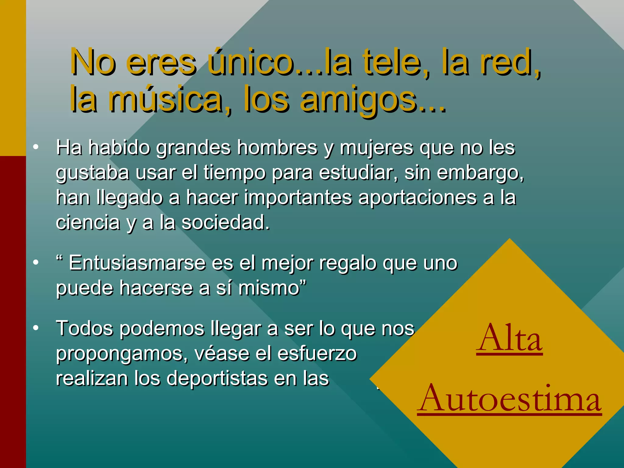No eres único...la tele, la red,No eres único...la tele, la red,
la música, los amigos...la música, los amigos...
• Ha habido grandes hombres y mujeres que no lesHa habido grandes hombres y mujeres que no les
gustaba usar el tiempo para estudiar, sin embargo,gustaba usar el tiempo para estudiar, sin embargo,
han llegado a hacer importantes aportaciones a lahan llegado a hacer importantes aportaciones a la
ciencia y a la sociedad.ciencia y a la sociedad.
• ““ Entusiasmarse es el mejor regalo que unoEntusiasmarse es el mejor regalo que uno
puede hacerse a sí mismo”puede hacerse a sí mismo”
• Todos podemos llegar a ser lo que nosTodos podemos llegar a ser lo que nos
propongamos, véase el esfuerzo quepropongamos, véase el esfuerzo que
realizan los deportistas en las paraolímpiadasrealizan los deportistas en las paraolímpiadas
Alta
Autoestima
 