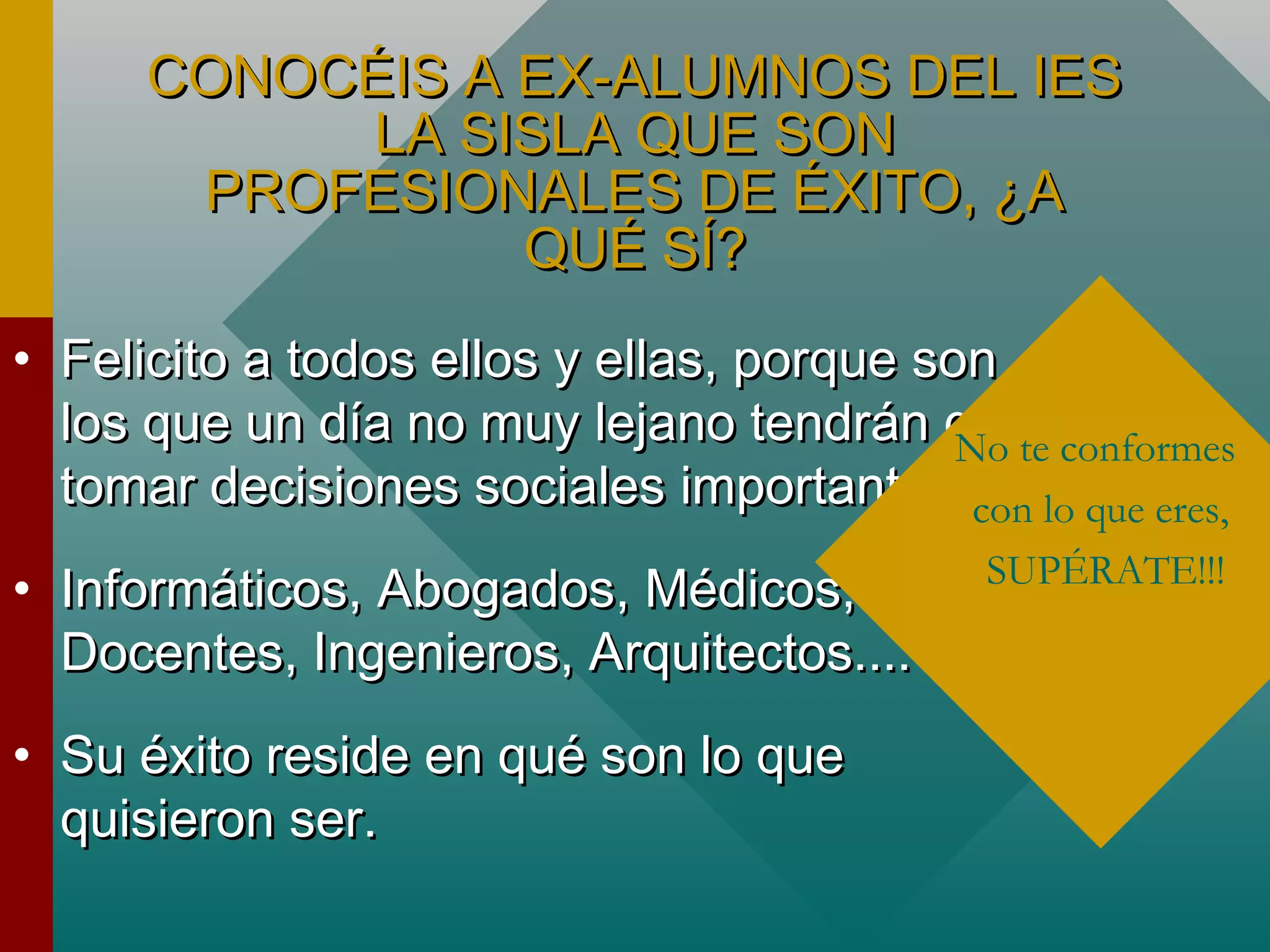 CONOCÉIS A EX-ALUMNOS DEL IESCONOCÉIS A EX-ALUMNOS DEL IES
LA SISLA QUE SONLA SISLA QUE SON
PROFESIONALES DE ÉXITO, ¿APROFESIONALES DE ÉXITO, ¿A
QUÉ SÍ?QUÉ SÍ?
• Felicito a todos ellos y ellas, porque sonFelicito a todos ellos y ellas, porque son
los que un día no muy lejano tendrán quelos que un día no muy lejano tendrán que
tomar decisiones sociales importantes.tomar decisiones sociales importantes.
• Informáticos, Abogados, Médicos,Informáticos, Abogados, Médicos,
Docentes, Ingenieros, Arquitectos....Docentes, Ingenieros, Arquitectos....
• Su éxito reside en qué son lo queSu éxito reside en qué son lo que
quisieron ser.quisieron ser.
No te conformes
con lo que eres,
SUPÉRATE!!!
 