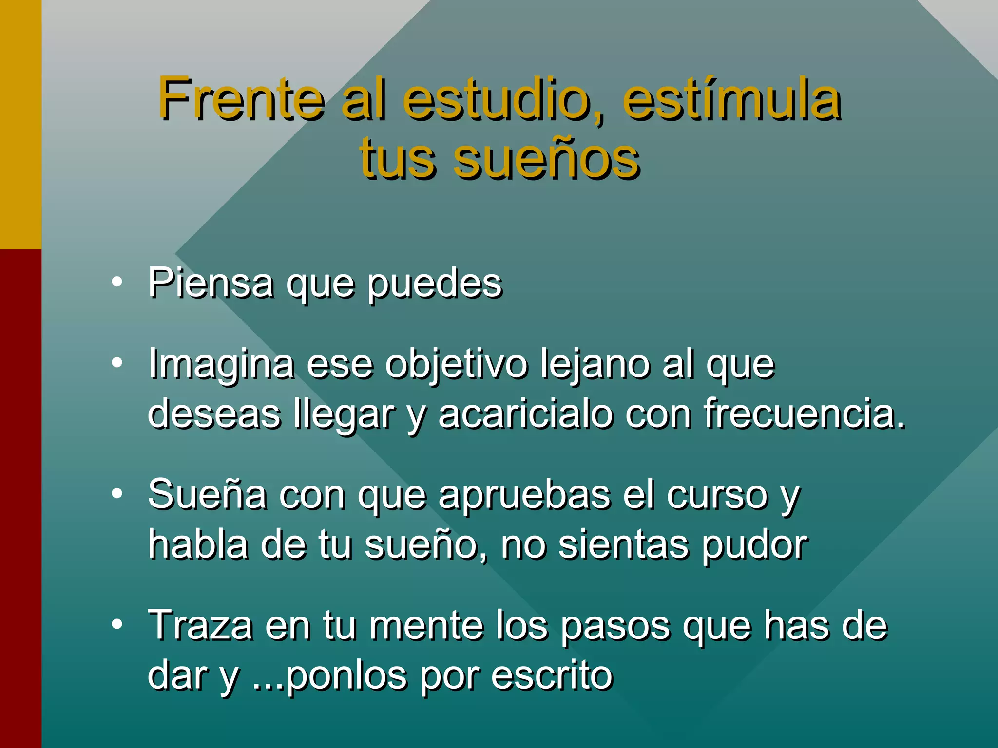 Frente al estudio, estímulaFrente al estudio, estímula
tus sueñostus sueños
• Piensa que puedesPiensa que puedes
• Imagina ese objetivo lejano al queImagina ese objetivo lejano al que
deseas llegar y acaricialo con frecuencia.deseas llegar y acaricialo con frecuencia.
• Sueña con que apruebas el curso ySueña con que apruebas el curso y
habla de tu sueño, no sientas pudorhabla de tu sueño, no sientas pudor
• Traza en tu mente los pasos que has deTraza en tu mente los pasos que has de
dar y ...ponlos por escritodar y ...ponlos por escrito
 
