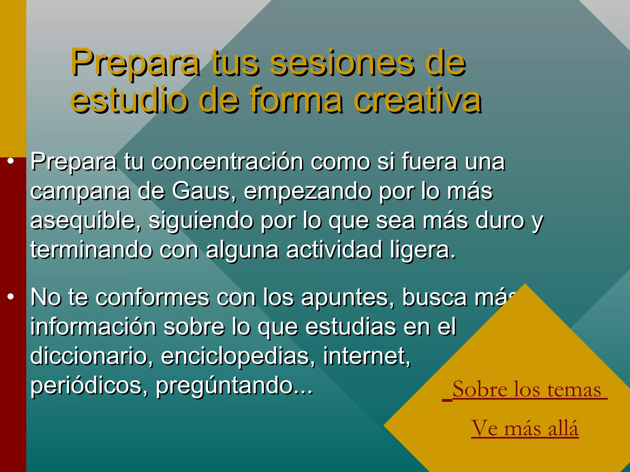 Prepara tus sesiones dePrepara tus sesiones de
estudio de forma creativaestudio de forma creativa
• Prepara tu concentración como si fuera unaPrepara tu concentración como si fuera una
campana de Gaus, empezando por lo máscampana de Gaus, empezando por lo más
asequible, siguiendo por lo que sea más duro yasequible, siguiendo por lo que sea más duro y
terminando con alguna actividad ligera.terminando con alguna actividad ligera.
• No te conformes con los apuntes, busca másNo te conformes con los apuntes, busca más
información sobre lo que estudias en elinformación sobre lo que estudias en el
diccionario, enciclopedias, internet,diccionario, enciclopedias, internet,
periódicos, pregúntando...periódicos, pregúntando... Sobre los temas
Ve más allá
 