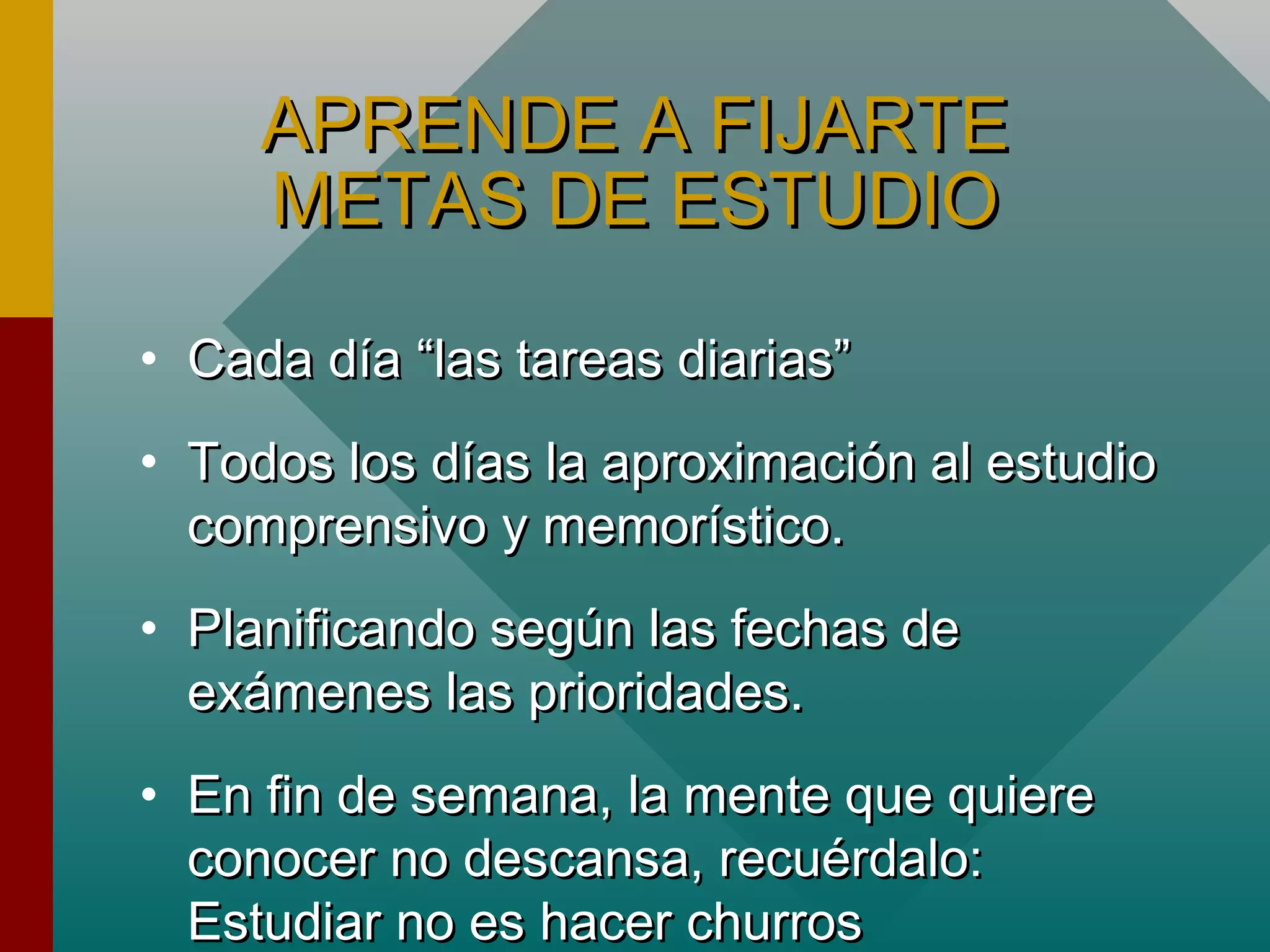 APRENDE A FIJARTEAPRENDE A FIJARTE
METAS DE ESTUDIOMETAS DE ESTUDIO
• Cada día “las tareas diarias”Cada día “las tareas diarias”
• Todos los días la aproximación al estudioTodos los días la aproximación al estudio
comprensivo y memorístico.comprensivo y memorístico.
• Planificando según las fechas dePlanificando según las fechas de
exámenes las prioridades.exámenes las prioridades.
• En fin de semana, la mente que quiereEn fin de semana, la mente que quiere
conocer no descansa, recuérdalo:conocer no descansa, recuérdalo:
Estudiar no es hacer churrosEstudiar no es hacer churros
 