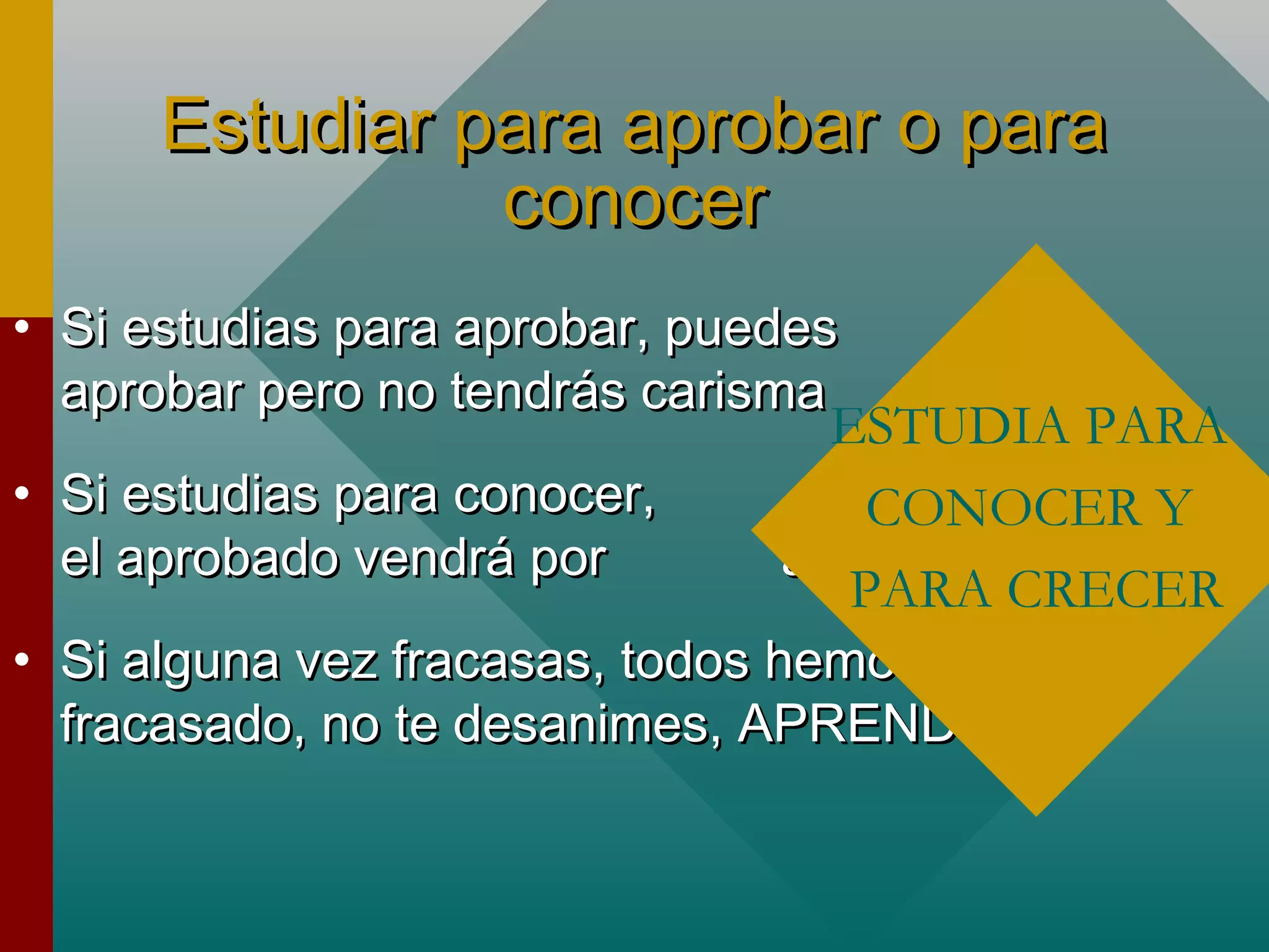 Estudiar para aprobar o paraEstudiar para aprobar o para
conocerconocer
• Si estudias para aprobar, puedesSi estudias para aprobar, puedes
aprobar pero no tendrás carismaaprobar pero no tendrás carisma
• Si estudias para conocer,Si estudias para conocer,
el aprobado vendrá por añadidurael aprobado vendrá por añadidura
• Si alguna vez fracasas, todos hemosSi alguna vez fracasas, todos hemos
fracasado, no te desanimes, APRENDEfracasado, no te desanimes, APRENDE
ESTUDIA PARA
CONOCER Y
PARA CRECER
 