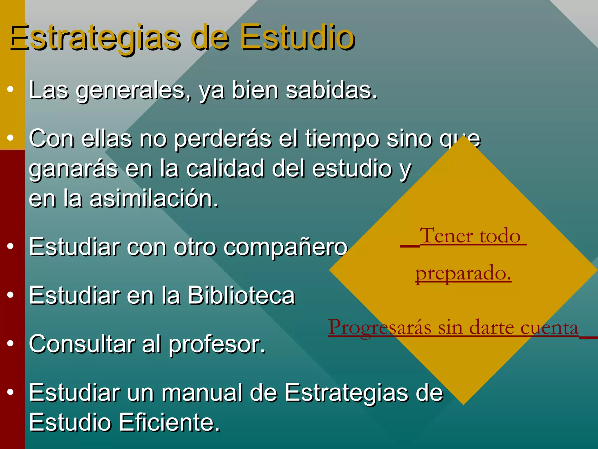 Estrategias de EstudioEstrategias de Estudio
• Las generales, ya bien sabidas.Las generales, ya bien sabidas.
• Con ellas no perderás el tiempo sino queCon ellas no perderás el tiempo sino que
ganarás en la calidad del estudio yganarás en la calidad del estudio y
en la asimilación.en la asimilación.
• Estudiar con otro compañeroEstudiar con otro compañero
• Estudiar en la BibliotecaEstudiar en la Biblioteca
• Consultar al profesor.Consultar al profesor.
• Estudiar un manual de Estrategias deEstudiar un manual de Estrategias de
Estudio Eficiente.Estudio Eficiente.
Tener todo
preparado.
Progresarás sin darte cuenta
 