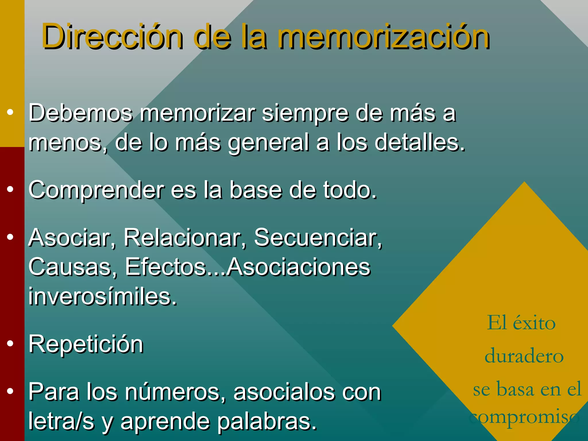 Dirección de la memorizaciónDirección de la memorización
• Debemos memorizar siempre de más aDebemos memorizar siempre de más a
menos, de lo más general a los detalles.menos, de lo más general a los detalles.
• Comprender es la base de todo.Comprender es la base de todo.
• Asociar, Relacionar, Secuenciar,Asociar, Relacionar, Secuenciar,
Causas, Efectos...AsociacionesCausas, Efectos...Asociaciones
inverosímiles.inverosímiles.
• RepeticiónRepetición
• Para los números, asocialos conPara los números, asocialos con
letra/s y aprende palabras.letra/s y aprende palabras.
El éxito
duradero
se basa en el
compromiso
 