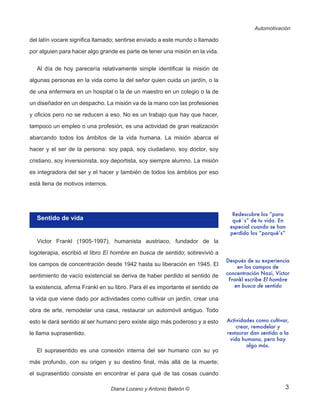 3
Automotivación
Diana Lozano y Antonio Baleón ©
del latín vocare significa llamado; sentirse enviado a este mundo o llamado
por alguien para hacer algo grande es parte de tener una misión en la vida.
Al día de hoy parecería relativamente simple identificar la misión de
algunas personas en la vida como la del señor quien cuida un jardín, o la
de una enfermera en un hospital o la de un maestro en un colegio o la de
un diseñador en un despacho. La misión va de la mano con las profesiones
y oficios pero no se reducen a eso. No es un trabajo que hay que hacer,
tampoco un empleo o una profesión, es una actividad de gran realización
abarcando todos los ámbitos de la vida humana. La misión abarca el
hacer y el ser de la persona: soy papá, soy ciudadano, soy doctor, soy
cristiano, soy inversionista, soy deportista, soy siempre alumno. La misión
es integradora del ser y el hacer y también de todos los ámbitos por eso
está llena de motivos internos.
Sentido de vida
Victor Frankl (1905-1997), humanista austriaco, fundador de la
logoterapia, escribió el libro El hombre en busca de sentido; sobrevivió a
los campos de concentración desde 1942 hasta su liberación en 1945. El
sentimiento de vacío existencial se deriva de haber perdido el sentido de
la existencia, afirma Frankl en su libro. Para él es importante el sentido de
la vida que viene dado por actividades como cultivar un jardín, crear una
obra de arte, remodelar una casa, restaurar un automóvil antiguo. Todo
esto le dará sentido al ser humano pero existe algo más poderoso y a esto
le llama suprasentido.
El suprasentido es una conexión interna del ser humano con su yo
más profundo, con su origen y su destino final, más allá de la muerte;
el suprasentido consiste en encontrar el para qué de las cosas cuando
Redescubre los “para
qué´s” de tu vida. En
especial cuando se han
perdido los “porqué’s”
Actividades como cultivar,
crear, remodelar y
restaurar dan sentido a la
vida humana, pero hay
algo más.
Después de su experiencia
en los campos de
concentración Nazi, Víctor
Frankl escribe El hombre
en busca de sentido
 
