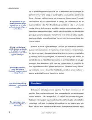 Automotivación
4 www.machtiani.com
no se puede responder al por qué. En su experiencia en los campos de
concentración, Frankl relata en su libro cómo se visualizaba escribiendo
libros y dictando conferencias de esa experiencia desgarradora. El común
denominador de los sobrevivientes al campo de concentración era el
suprasentido de vida. Para Frankl el suprasentido de vida es un asunto
mental, interno de la persona, en el libro explica cómo quienes odiaron y
repudiaron la experiencia de los campos de concentración, sin encontrar el
para qué, quedaron atrapados mentalmente en el rencor, el odio y repudio.
Las adversidades se pueden sortear con un mejor ánimo cuando se vive
con un sentido.
Además de evitar “fugas de energía” como las que suceden en conflictos
quecarecendepropósitoodeimportanciaenlasrelaciones interpersonales,
los típicos cerrones y claxonazos de parte de otros conductores en las calles
y avenidas provocan un desgaste, un derroche de energía sin sentido. El
sentido de vida va más allá de responder a un conflicto callejero al que, por
supuesto, debo abandonar; tener claro que no está dentro de mi sentido de
vida engancharme con un agresor desconocido. En cambio vivir y convivir,
aprender algo nuevo y desarrollar habilidades, contribuir, amar, enaltecer y
ejercer la dignidad humana; tienen gran sentido.
Entusiasmo
Entusiasmo etimológicamente significa “en Dios”, moverse por el
espíritu. Quien está entusiasmado tiene una explicación que sobrepasa el
mundo material. La fe, la esperanza y la caridad son virtudes teologales,
fortalezas internas para seguir adelante en la vida frente a las adversidades
materiales. La fe está vinculada a la creencia en un ser superior y en una
forma de vida más perfecta que la humana, la esperanza mantiene en la
El suprasentido es una
conexión interna del ser
humano con su yo más
profundo, con su origen y
su fin último.
Al tener claridad en el
sentido de vida se dejarán
de lado situaciones y
acciones vanas que roban
agrado y energía.
Actividades como Vivir,
Amar, Aprender y
Contribuir conectan con mi
yo más profundo.
Descubre qué significa el
entusiasmo y cómo puedes
vivirlo.
Fe, esperanza y amor
son elementos ligados al
entusiasmo
 