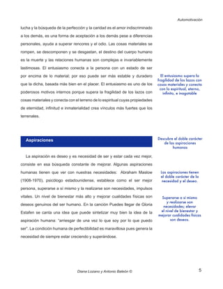 5
Automotivación
Diana Lozano y Antonio Baleón ©
lucha y la búsqueda de la perfección y la caridad es el amor indiscriminado
a los demás, es una forma de aceptación a los demás pese a diferencias
personales, ayuda a superar rencores y el odio. Las cosas materiales se
rompen, se descomponen y se desgastan, el destino del cuerpo humano
es la muerte y las relaciones humanas son complejas e invariablemente
lastimosas. El entusiasmo conecta a la persona con un estado de ser
por encima de lo material; por eso puede ser más estable y duradero
que la dicha, basada más bien en el placer. El entusiasmo es uno de los
poderosos motivos internos porque supera la fragilidad de los lazos con
cosas materiales y conecta con el terreno de lo espiritual cuyas propiedades
de eternidad, infinitud e inmaterialidad crea vínculos más fuertes que los
terrenales.
Aspiraciones
La aspiración es deseo y es necesidad de ser y estar cada vez mejor,
consiste en esa búsqueda constante de mejorar. Algunas aspiraciones
humanas tienen que ver con nuestras necesidades: Abraham Maslow
(1908-1970), psicólogo estadounidense, establece como el ser mejor
persona, superarse a sí mismo y la realizarse son necesidades, impulsos
vitales. Un nivel de bienestar más alto y mejorar cualidades físicas son
deseos genuinos del ser humano. En la canción Puedes llegar de Gloria
Estafen se canta una idea que puede sintetizar muy bien la idea de la
aspiración humana: “arriesgar de una vez lo que soy por lo que puedo
ser”. La condición humana de perfectibilidad es maravillosa pues genera la
necesidad de siempre estar creciendo y superándose.
El entusiasmo supera la
fragilidad de los lazos con
cosas materiales y conecta
con lo espiritual, eterno,
infinito, e inagotable
Descubre el doble carácter
de las aspiraciones
humanas
Las aspiraciones tienen
el doble carácter de la
necesidad y el deseo.
Superarse a sí mismo
y realizarse son
necesidades; elevar
el nivel de bienestar y
mejorar cualidades físicas
son deseos.
 