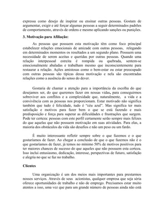 expressa como desejo de inspirar ou ensinar outras pessoas. Gostam de
argumentar, exigir e até forçar algumas pessoas a seguir determinados padrões
de comportamento, através de ordens e mesmo aplicando sanções ou punições.
3. Motivação para Afiliação:
As pessoas que possuem esta motivação têm como foco principal
estabelecer relações emocionais de amizade com outras pessoas, relegando
em determinados momentos os resultados a um segundo plano. Possuem uma
necessidade de serem aceitas e queridas por outras pessoas. Quando uma
relação interpessoal estreita é rompida ou quebrada, sentem-se
emocionalmente abaladas e trabalham mesmo que inconscientemente para
restaurar a relação. Ações amistosas como o bem-estar ou estar preocupado
com outras pessoas são típicas dessa motivação e nela são encontradas
relações como a ausência do senso do dever.
Gostaria de chamar a atenção para a importância da escolha do que
desejamos ser, do que queremos fazer em nossas vidas, para conseguirmos
sobreviver aos conflitos e a complexidade que, naturalmente, a vida e a
convivência com as pessoas nos proporcionam. Estar motivado não significa
também que tudo é felicidade, tudo é “céu azul”. Mas significa ter mais
satisfação e motivos para fazer bem o que se está fazendo e mais
predisposição e força para superar as dificuldades e frustrações que surgem.
Pode ter certeza: pessoas com este perfil certamente serão sempre mais felizes
do que aquelas que não possuem motivação em suas atividades. Para elas, a
maioria dos obstáculos da vida são desafios e não um peso ou um fardo.
É muito interessante refletir sempre sobre o que fazemos e o que
gostaríamos de fazer. Ao chegar a conclusão de que o que fazemos não é o
que gostaríamos de fazer, já temos no mínimo 50% de motivos positivos para
ter maiores chances de sucesso do que aqueles que não possuem esta certeza.
Isso inclui entusiasmo, dedicação, interesse, perspectivas de futuro, satisfação
e alegria no que se faz no trabalho.
Clientes
Uma organização é um dos meios mais importantes para prestarmos
nossos serviços. Através de seus acionistas, qualquer empresa que seja séria
oferece oportunidades de trabalho e não de emprego. Precisamos estar muito
atentos a isso, uma vez que para um grande número de pessoas ainda não está
 