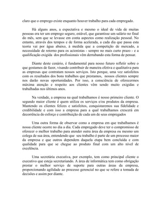 claro que o emprego existe enquanto houver trabalho para cada empregado.
Há alguns anos, a expectativa e mesmo o ideal de vida de muitas
pessoas era ter um emprego seguro, estável, que garantisse um salário no final
do mês, sem que se levasse em conta aspectos como realização pessoal. No
entanto, através dos tempos e de forma acelerada, a cada dia que passa esta
teoria vai por água abaixo, à medida que a competição de mercado, a
necessidade de retorno para os acionistas - sempre no mais curto prazo - e a
qualificação exigida dos profissionais vêm derrubando esta forma de pensar.
Diante deste cenário, é fundamental para nosso futuro refletir sobre o
que gostamos de fazer, visando contribuir de maneira efetiva e qualitativa para
as empresas que contratam nossos serviços. Isto porque, uma vez satisfeitos
com os resultados dos bons trabalhos que prestamos, nossos clientes sempre
nos darão novas oportunidades. Por isso, a consciência de oferecermos
máxima atenção e respeito aos clientes vêm sendo muito exigidas e
trabalhadas nos últimos anos.
Na verdade, a empresa na qual trabalhamos é nosso primeiro cliente. O
segundo maior cliente é quem utiliza os serviços e/ou produtos da empresa.
Mantendo os clientes felizes e satisfeitos, conquistaremos sua fidelidade e
credibilidade e com isso a empresa para a qual trabalhamos crescerá em
decorrência do esforço e contribuição de cada um de seus empregados
Uma outra forma de observar como a empresa em que trabalhamos é
nossa cliente ocorre no dia a dia. Cada empregado deve ter o compromisso de
oferecer o melhor trabalho para atender outra área da empresa ou mesmo um
colega de sua área, entendendo que seu trabalho é parte de um processo maior
da empresa e que outros dependem daquela etapa bem concluída e com
qualidade para que se chegue ao produto final com um alto nível de
excelência.
Uma secretária executiva, por exemplo, tem como principal cliente o
executivo que esteja secretariando. A área de informática tem como obrigação
prestar o melhor serviço de suporte para outras áreas da empresa,
proporcionando agilidade ao processo gerencial no que se refere a tomada de
decisões e assim por diante.
 