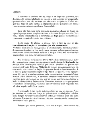 Carreira
A carreira é o caminho para se chegar a um lugar que queremos, que
desejamos. É impossível alguém ter sucesso se está seguindo por um caminho
que desconhece, que não interessa, que não mostra perspectivas. Enfim, para
que tudo faça um certo sentido é imprescindível que pensemos em nossas
vidas, em nosso futuro e naquilo que fazemos hoje.
Caso não haja uma certa coerência, poderemos chegar no futuro em
algum lugar que nunca imaginamos e que poderá nos desagradar muito. Veja
bem, é muito importante para a importância do hoje, pois os momentos que
vivemos no presente são esteios para o futuro.
Gosto muito de chamar a atenção para o fato de que se não
controlamos as situações, as situações é que irão nos controlar.
Prestemos muita atenção nisso, pois não é, absolutamente, recomendável que
deixemos as situações e a vida nos levarem, sem que tenhamos um mínimo de
controle em direcionar nossos objetivos e desejos. Tanto para as coisas que
fazemos hoje, bem como para com nosso futuro.
Nas teorias de motivação de David Mc Clelland mencionadas, o autor
diz claramente que pessoas que possuem motivação do tipo de Realização são
pessoas mais voltadas para desafios que a vida apresenta. As pessoas que
possuem motivação do tipo de Afiliação são pessoas que dependem muito em
estar muito bem com todos, fogem de qualquer tipo de atrito e/ou conflito. E
as pessoas que possuem motivação do tipo Poder são pessoas, como o próprio
nome diz, que só se realizam quando estão em momentos e em condições de
mandar. Neste último caso, é necessário entender corretamente o que isto
significa, pois não há nada de mal em ter subido corretamente, alcançar o
poder e saber usá-lo de forma correta. No entanto, querer o poder por querer e
só satisfazer-se mandando, ordenando sem obviamente estar preparado para
tal, não é a opção ou hipótese correta.
A motivação é algo muito mais importante do que se imagina. Pense
por exemplo na pessoa que deseja ser guia turístico e é obrigada a trabalhar
numa função puramente administrativa! Enfim, poderíamos citar uma outra
infinidade de exemplos parecidos com este para entender o quão estratégica e
fundamental é esta questão.
Pessoas que nunca pensaram, nem nunca sequer lembraram-se de
 