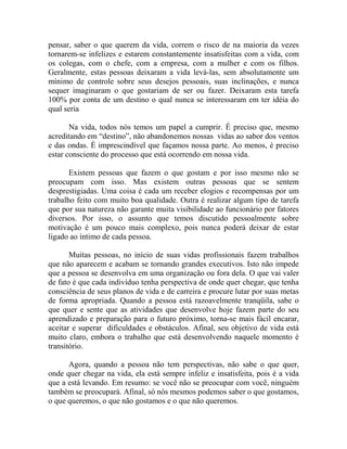 pensar, saber o que querem da vida, correm o risco de na maioria da vezes
tornarem-se infelizes e estarem constantemente insatisfeitas com a vida, com
os colegas, com o chefe, com a empresa, com a mulher e com os filhos.
Geralmente, estas pessoas deixaram a vida levá-las, sem absolutamente um
mínimo de controle sobre seus desejos pessoais, suas inclinações, e nunca
sequer imaginaram o que gostariam de ser ou fazer. Deixaram esta tarefa
100% por conta de um destino o qual nunca se interessaram em ter idéia do
qual seria
Na vida, todos nós temos um papel a cumprir. É preciso que, mesmo
acreditando em “destino”, não abandonemos nossas vidas ao sabor dos ventos
e das ondas. É imprescindível que façamos nossa parte. Ao menos, é preciso
estar consciente do processo que está ocorrendo em nossa vida.
Existem pessoas que fazem o que gostam e por isso mesmo não se
preocupam com isso. Mas existem outras pessoas que se sentem
desprestigiadas. Uma coisa é cada um receber elogios e recompensas por um
trabalho feito com muito boa qualidade. Outra é realizar algum tipo de tarefa
que por sua natureza não garante muita visibilidade ao funcionário por fatores
diversos. Por isso, o assunto que temos discutido pessoalmente sobre
motivação é um pouco mais complexo, pois nunca poderá deixar de estar
ligado ao íntimo de cada pessoa.
Muitas pessoas, no início de suas vidas profissionais fazem trabalhos
que não aparecem e acabam se tornando grandes executivos. Isto não impede
que a pessoa se desenvolva em uma organização ou fora dela. O que vai valer
de fato é que cada indivíduo tenha perspectiva de onde quer chegar, que tenha
consciência de seus planos de vida e de carreira e procure lutar por suas metas
de forma apropriada. Quando a pessoa está razoavelmente tranqüila, sabe o
que quer e sente que as atividades que desenvolve hoje fazem parte do seu
aprendizado e preparação para o futuro próximo, torna-se mais fácil encarar,
aceitar e superar dificuldades e obstáculos. Afinal, seu objetivo de vida está
muito claro, embora o trabalho que está desenvolvendo naquele momento é
transitório.
Agora, quando a pessoa não tem perspectivas, não sabe o que quer,
onde quer chegar na vida, ela está sempre infeliz e insatisfeita, pois é a vida
que a está levando. Em resumo: se você não se preocupar com você, ninguém
também se preocupará. Afinal, só nós mesmos podemos saber o que gostamos,
o que queremos, o que não gostamos e o que não queremos.
 