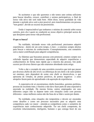 Se aceitamos o que não queremos e não temos auto estima suficiente
para buscar desafios, crescer, contribuir e sermos participativos, o final de
nossa vida ativa não será nada bom. Além disso, nossa qualidade de vida
durante o período ativo será a pior possível, pois transformaremos em pessoas
"non gratas", devido ao excesso de pessimismo.
Então é imprescindível que tenhamos o mínimo de controle sobre nossa
carreira, pois ela é quem no conduzirá ao nosso objetivo principal acerca do
que desejamos para nossa vida profissional.
O que se busca?
Na realidade, iniciando nossa vida profissional, precisamos adquirir
experiências - dentro de um certo tempo, é claro - e estarmos sempre abertos
para buscar o máximo de conhecimento. Conseqüentemente, este somatório
será a maior contribuição para adquirir competências.
Ao falarmos que buscamos pessoas com potencial, estamos sempre nos
referindo àquelas que demonstram capacidade de adquirir experiências e
conhecimentos de forma mais rápida que a maioria das pessoas. Isto pode
ocorrer por diversos fatores que não estaremos abordando neste artigo.
Volto a dar o exemplo de uma secretária executiva que terá que passar
por diversos chefes de alto nível e as diferenças de um chefe e de outro podem
ser enormes, pois dependerá de como este chefe se desenvolveu, o que
apresenta de virtudes, de pontos positivos, de pontos negativos e estes
atropelos fazem parte do aprendizado e da aquisição de experiências.
A expectativa de só encontrarmos chefes bonzinhos, gerentes perfeitos,
pessoas de excelente trato, é ilusória e não deve fazer parte de uma expectativa
ancorada na realidade. Da mesma forma, outros empregados em seus
diferentes cargos irão se deparar tanto com situações como com pessoas
diferentes - umas melhores outras não tão boas de se lidar e assim por diante.
Na realidade, estas situações são temporárias e devem ser encaradas
como desafios e como um processo necessário para se adquirir uma
competência cada vez maior - entenda-se competência como o somatório de
experiências mais conhecimento adquirido. Ter um chefe competente, de
excelente relacionamento, inteligente, humano e que consiga fazer do seu
 