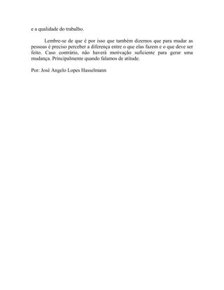 e a qualidade do trabalho.
Lembre-se de que é por isso que também dizemos que para mudar as
pessoas é preciso perceber a diferença entre o que elas fazem e o que deve ser
feito. Caso contrário, não haverá motivação suficiente para gerar uma
mudança. Principalmente quando falamos de atitude.
Por: José Angelo Lopes Hasselmann
 