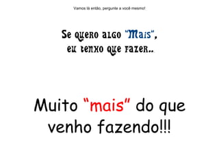 Vamos lá então, pergunte a você mesmo!
Muito “mais” do que
venho fazendo!!!
Se quero algo “Mais”,
eu tenho que fazer...
 